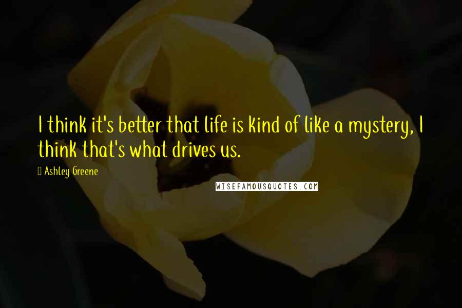 Ashley Greene Quotes: I think it's better that life is kind of like a mystery, I think that's what drives us.