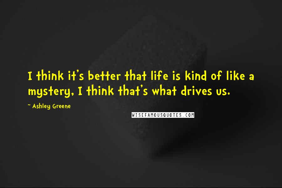 Ashley Greene Quotes: I think it's better that life is kind of like a mystery, I think that's what drives us.