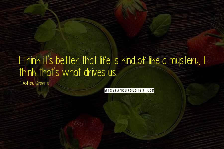 Ashley Greene Quotes: I think it's better that life is kind of like a mystery, I think that's what drives us.