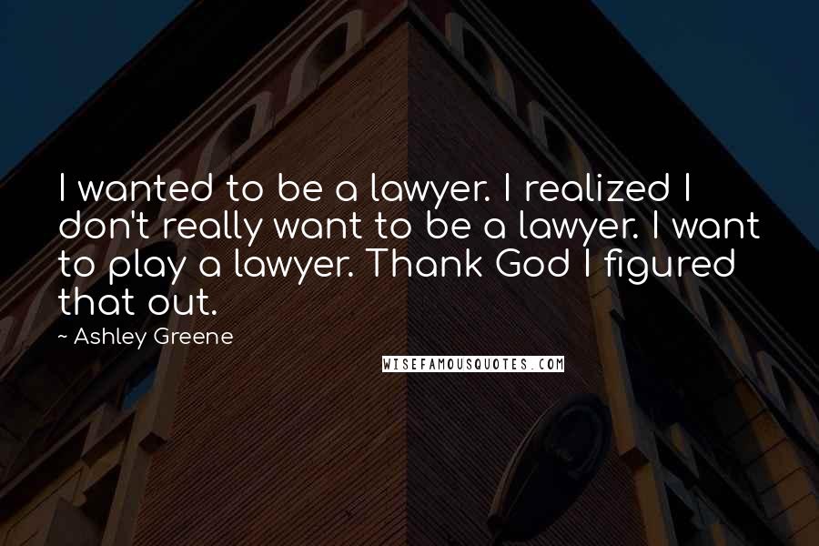 Ashley Greene Quotes: I wanted to be a lawyer. I realized I don't really want to be a lawyer. I want to play a lawyer. Thank God I figured that out.