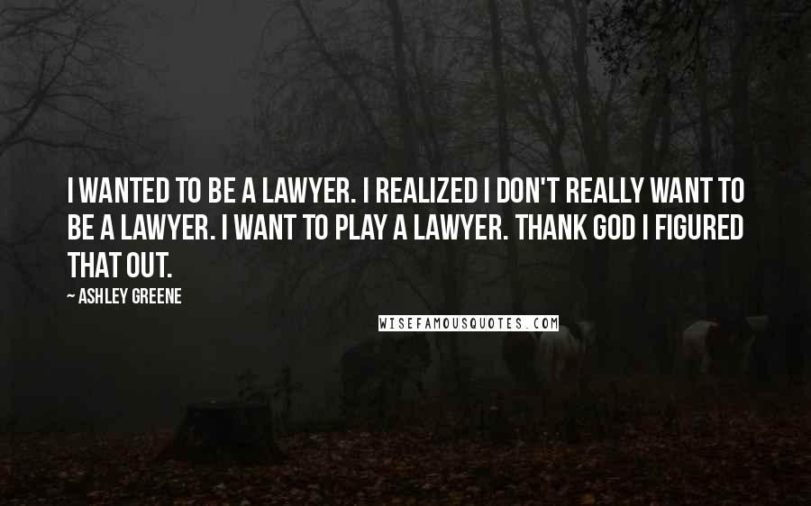 Ashley Greene Quotes: I wanted to be a lawyer. I realized I don't really want to be a lawyer. I want to play a lawyer. Thank God I figured that out.