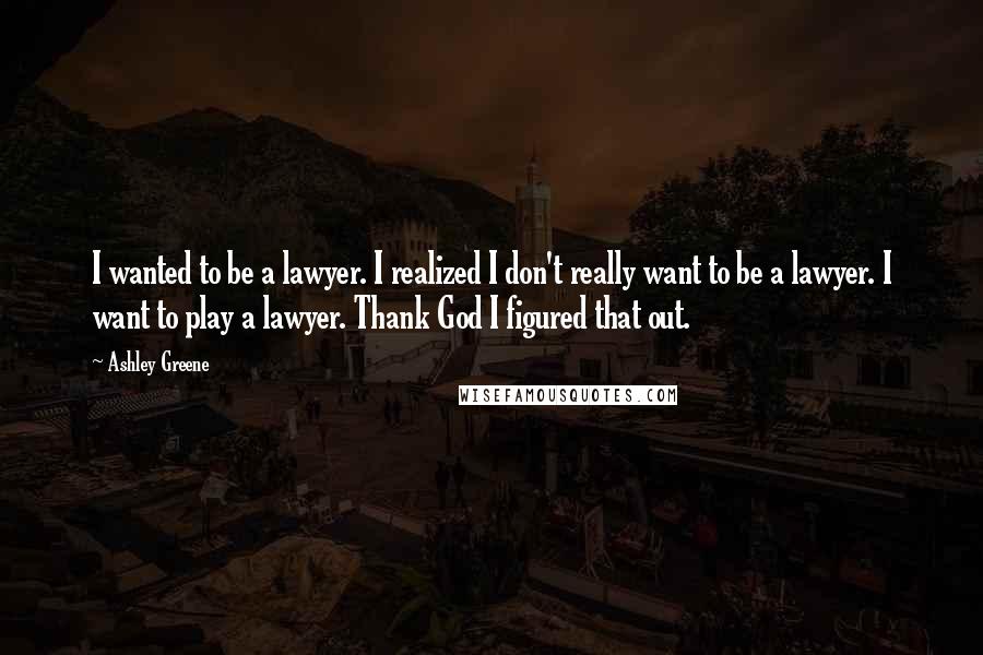 Ashley Greene Quotes: I wanted to be a lawyer. I realized I don't really want to be a lawyer. I want to play a lawyer. Thank God I figured that out.