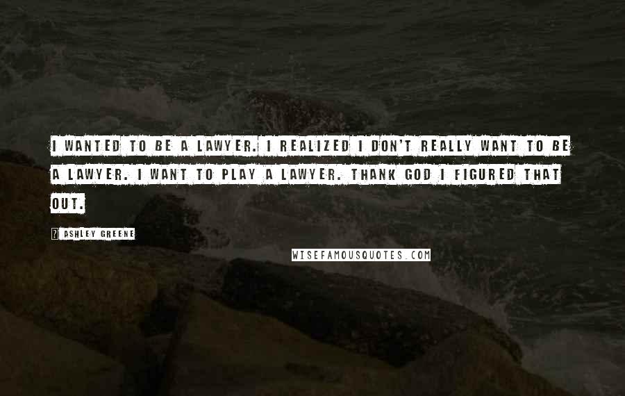 Ashley Greene Quotes: I wanted to be a lawyer. I realized I don't really want to be a lawyer. I want to play a lawyer. Thank God I figured that out.