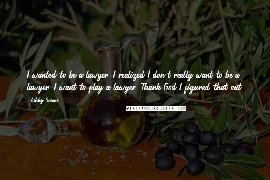 Ashley Greene Quotes: I wanted to be a lawyer. I realized I don't really want to be a lawyer. I want to play a lawyer. Thank God I figured that out.