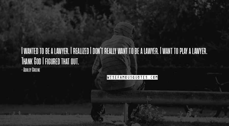 Ashley Greene Quotes: I wanted to be a lawyer. I realized I don't really want to be a lawyer. I want to play a lawyer. Thank God I figured that out.