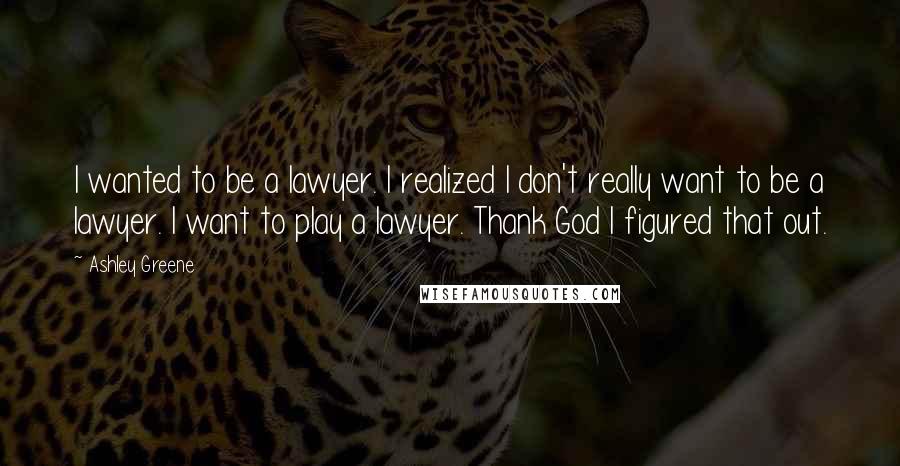 Ashley Greene Quotes: I wanted to be a lawyer. I realized I don't really want to be a lawyer. I want to play a lawyer. Thank God I figured that out.