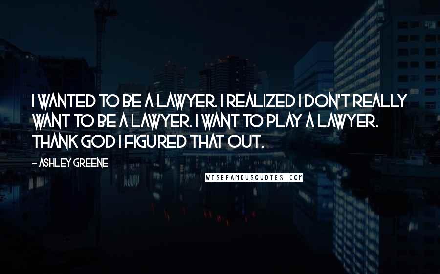 Ashley Greene Quotes: I wanted to be a lawyer. I realized I don't really want to be a lawyer. I want to play a lawyer. Thank God I figured that out.