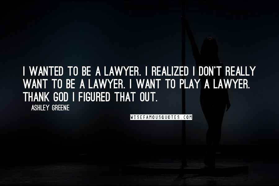 Ashley Greene Quotes: I wanted to be a lawyer. I realized I don't really want to be a lawyer. I want to play a lawyer. Thank God I figured that out.