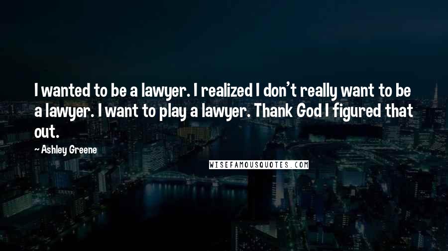 Ashley Greene Quotes: I wanted to be a lawyer. I realized I don't really want to be a lawyer. I want to play a lawyer. Thank God I figured that out.