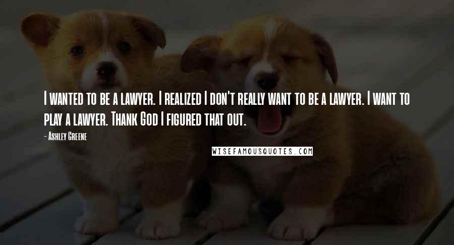 Ashley Greene Quotes: I wanted to be a lawyer. I realized I don't really want to be a lawyer. I want to play a lawyer. Thank God I figured that out.