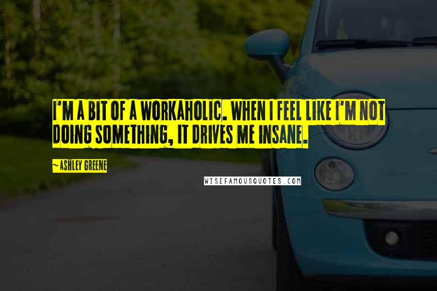 Ashley Greene Quotes: I'm a bit of a workaholic. When I feel like I'm not doing something, it drives me insane.