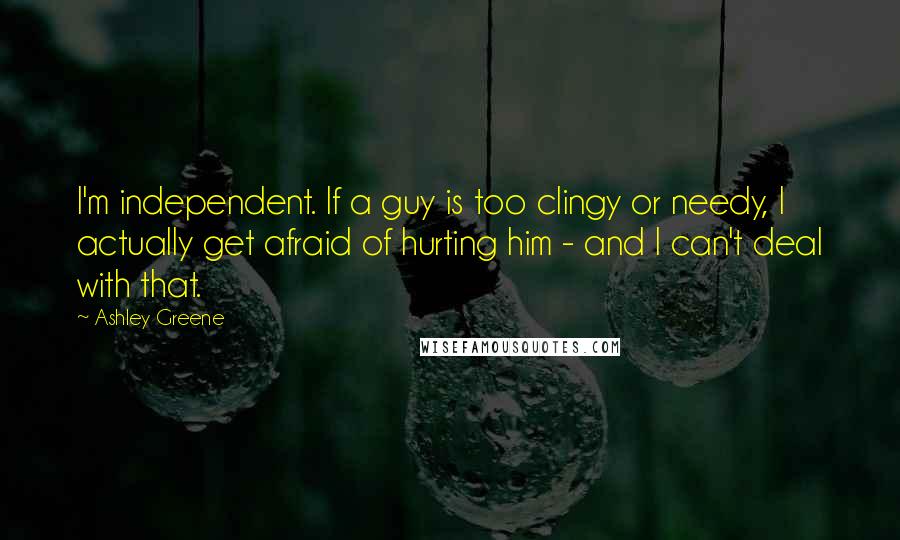 Ashley Greene Quotes: I'm independent. If a guy is too clingy or needy, I actually get afraid of hurting him - and I can't deal with that.