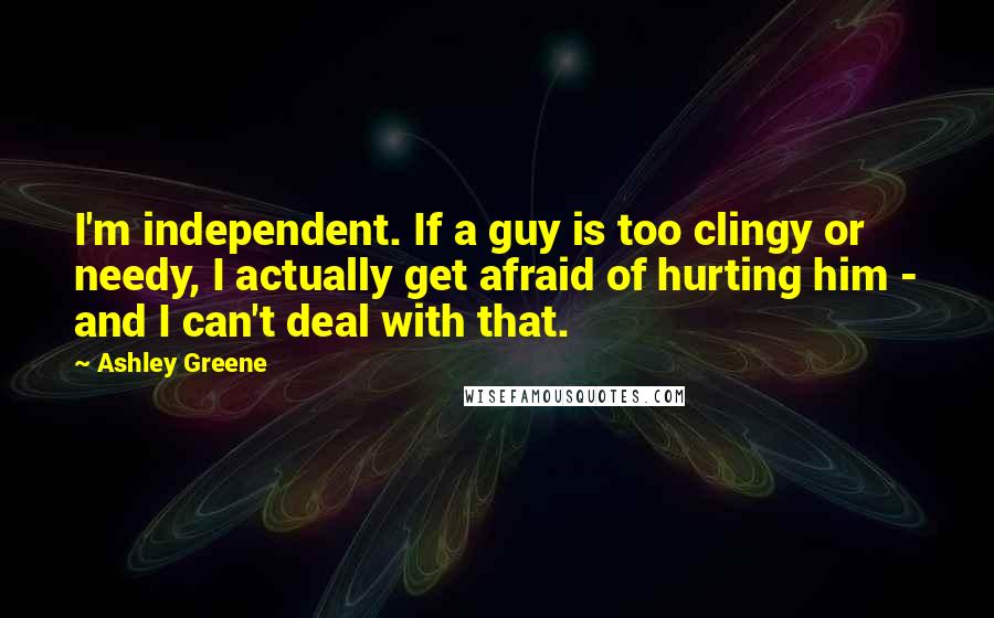 Ashley Greene Quotes: I'm independent. If a guy is too clingy or needy, I actually get afraid of hurting him - and I can't deal with that.