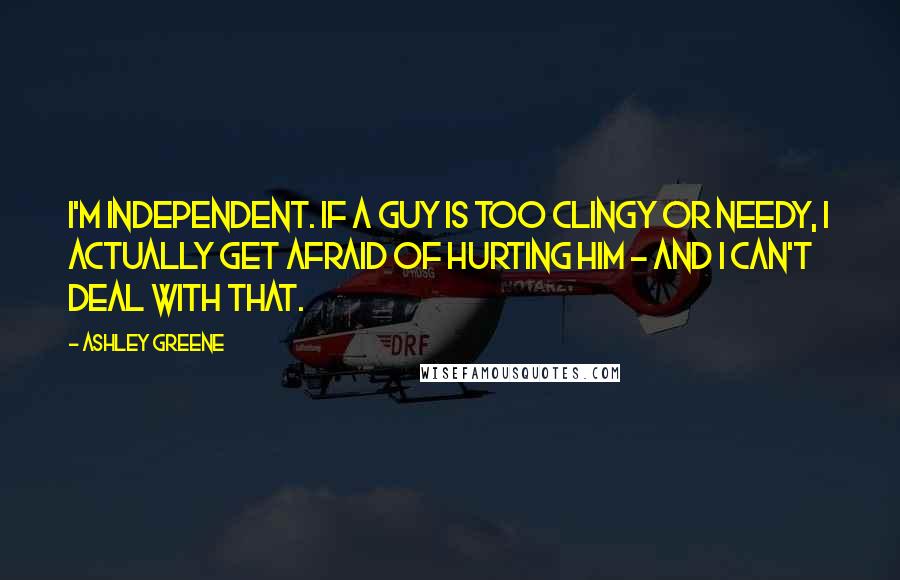 Ashley Greene Quotes: I'm independent. If a guy is too clingy or needy, I actually get afraid of hurting him - and I can't deal with that.
