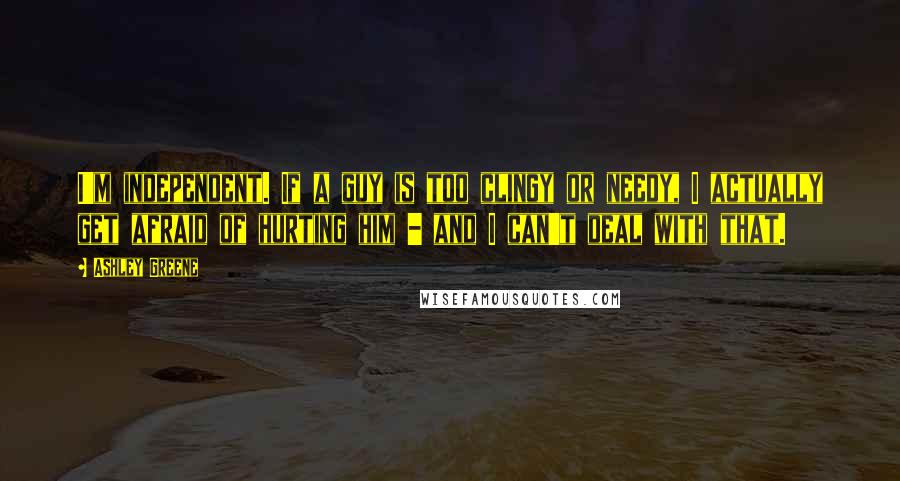 Ashley Greene Quotes: I'm independent. If a guy is too clingy or needy, I actually get afraid of hurting him - and I can't deal with that.
