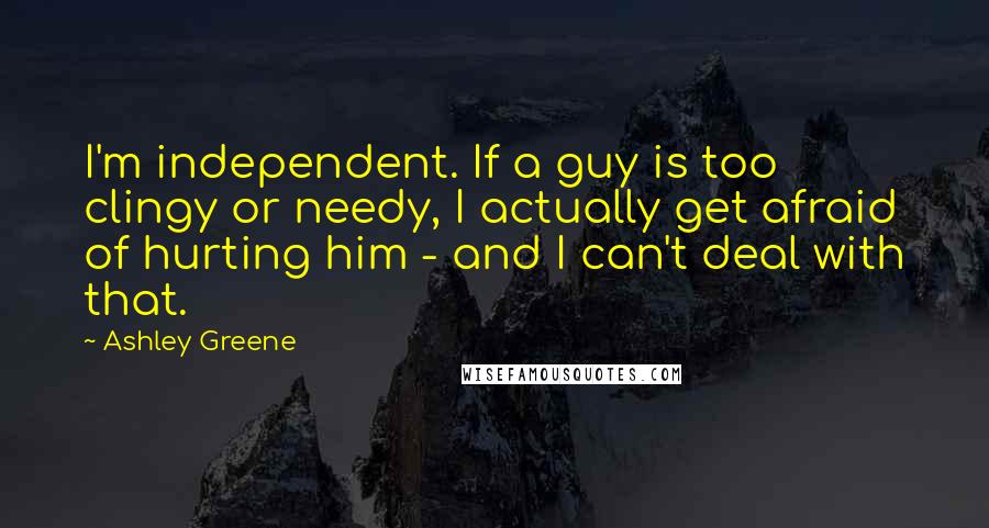 Ashley Greene Quotes: I'm independent. If a guy is too clingy or needy, I actually get afraid of hurting him - and I can't deal with that.