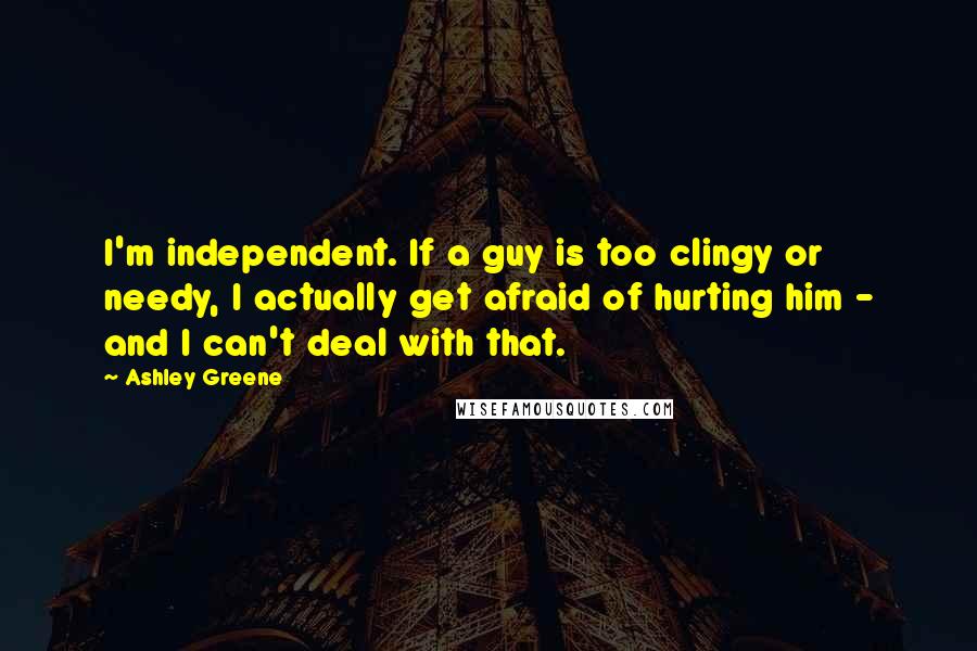 Ashley Greene Quotes: I'm independent. If a guy is too clingy or needy, I actually get afraid of hurting him - and I can't deal with that.