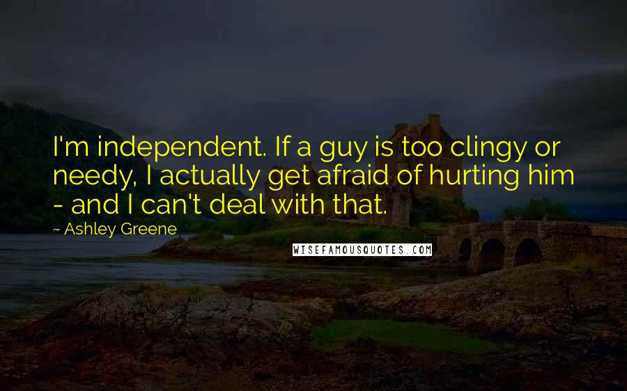 Ashley Greene Quotes: I'm independent. If a guy is too clingy or needy, I actually get afraid of hurting him - and I can't deal with that.