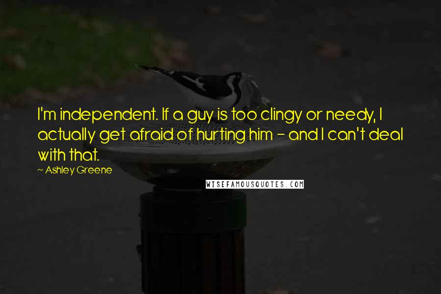 Ashley Greene Quotes: I'm independent. If a guy is too clingy or needy, I actually get afraid of hurting him - and I can't deal with that.