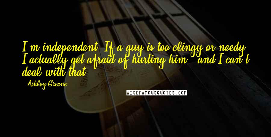 Ashley Greene Quotes: I'm independent. If a guy is too clingy or needy, I actually get afraid of hurting him - and I can't deal with that.