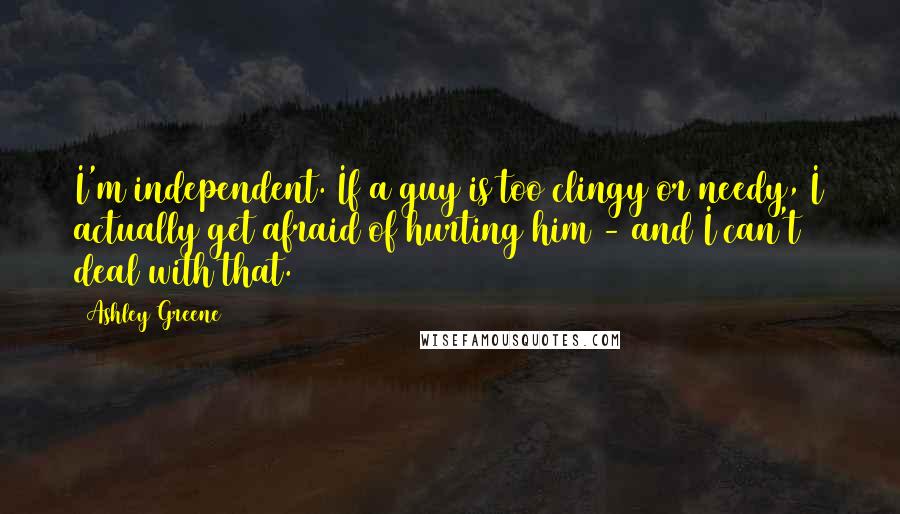 Ashley Greene Quotes: I'm independent. If a guy is too clingy or needy, I actually get afraid of hurting him - and I can't deal with that.
