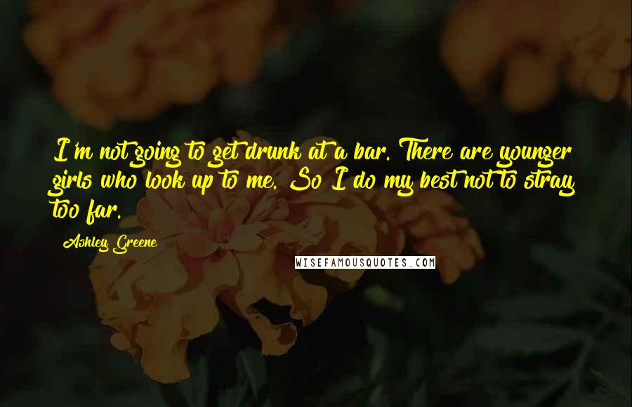 Ashley Greene Quotes: I'm not going to get drunk at a bar. There are younger girls who look up to me. So I do my best not to stray too far.