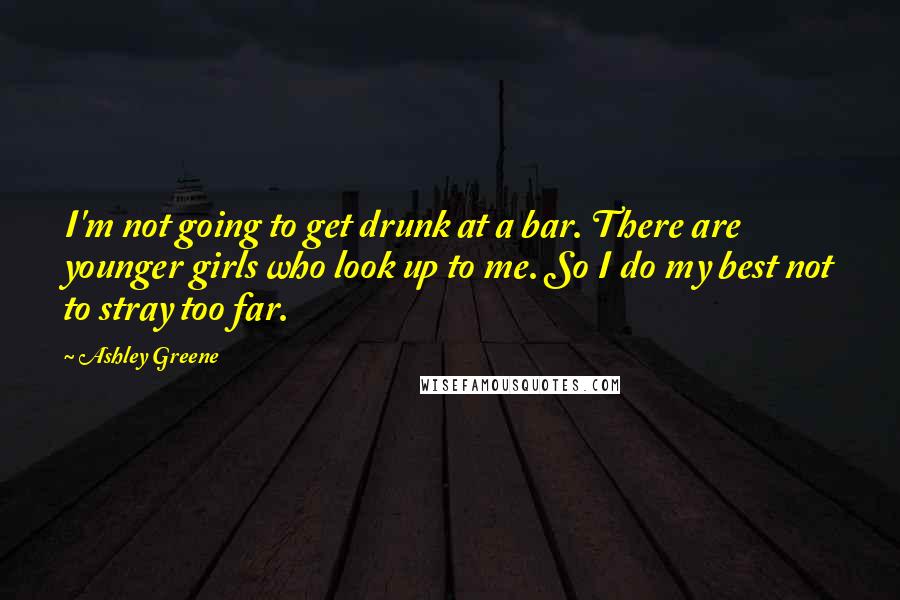 Ashley Greene Quotes: I'm not going to get drunk at a bar. There are younger girls who look up to me. So I do my best not to stray too far.