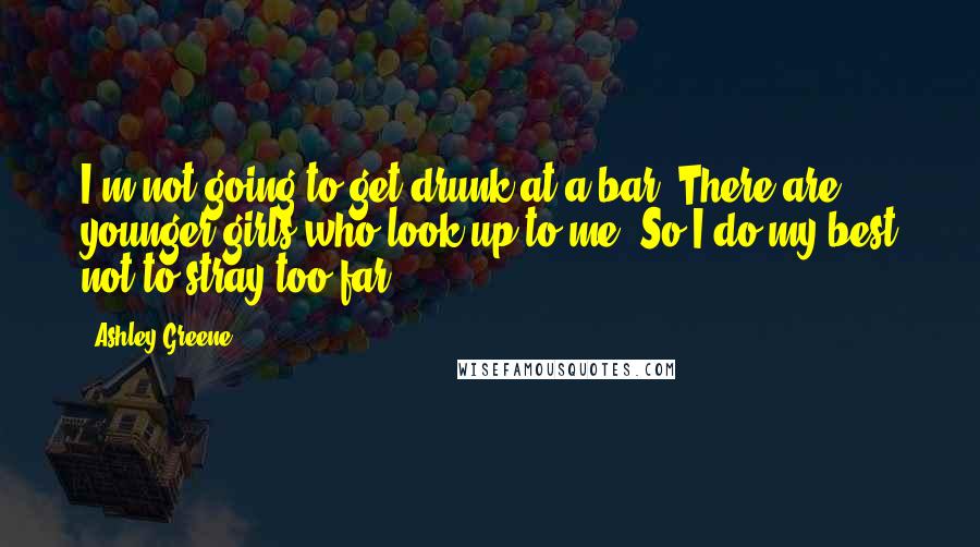 Ashley Greene Quotes: I'm not going to get drunk at a bar. There are younger girls who look up to me. So I do my best not to stray too far.