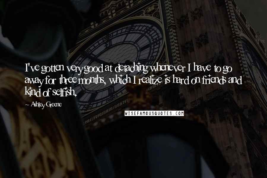 Ashley Greene Quotes: I've gotten very good at detaching whenever I have to go away for three months, which I realize is hard on friends and kind of selfish.