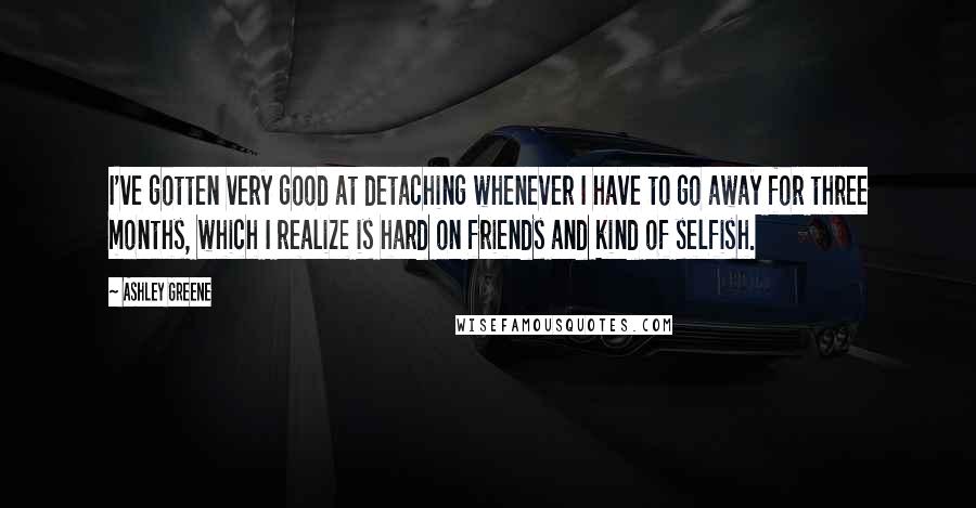 Ashley Greene Quotes: I've gotten very good at detaching whenever I have to go away for three months, which I realize is hard on friends and kind of selfish.