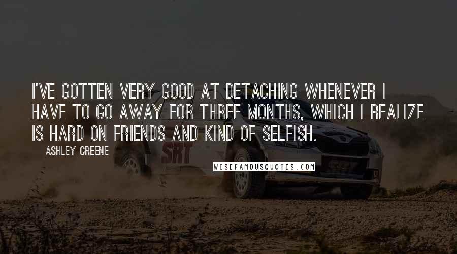 Ashley Greene Quotes: I've gotten very good at detaching whenever I have to go away for three months, which I realize is hard on friends and kind of selfish.