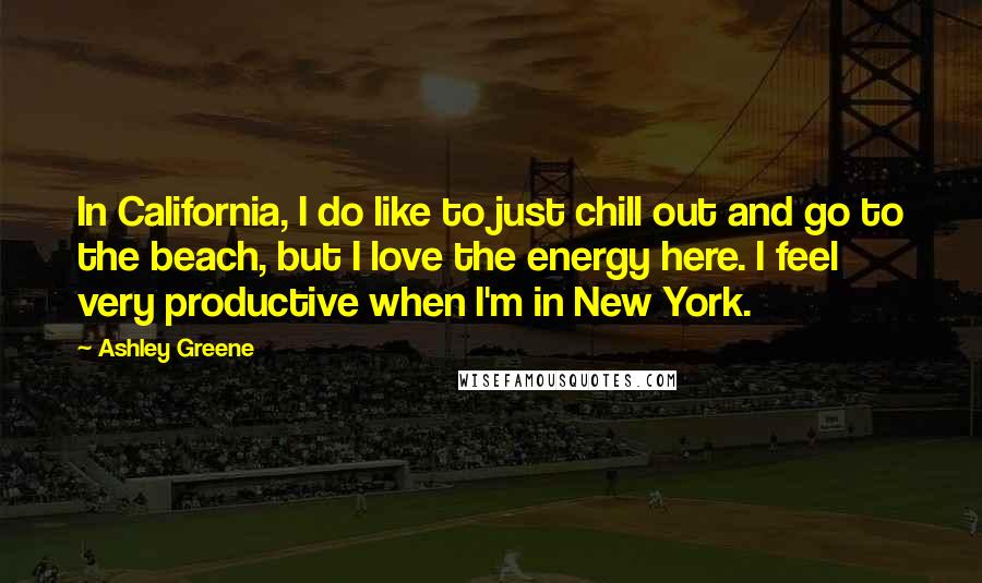 Ashley Greene Quotes: In California, I do like to just chill out and go to the beach, but I love the energy here. I feel very productive when I'm in New York.