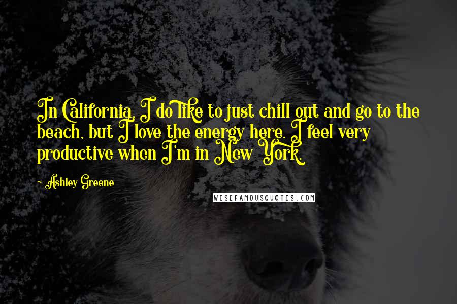 Ashley Greene Quotes: In California, I do like to just chill out and go to the beach, but I love the energy here. I feel very productive when I'm in New York.