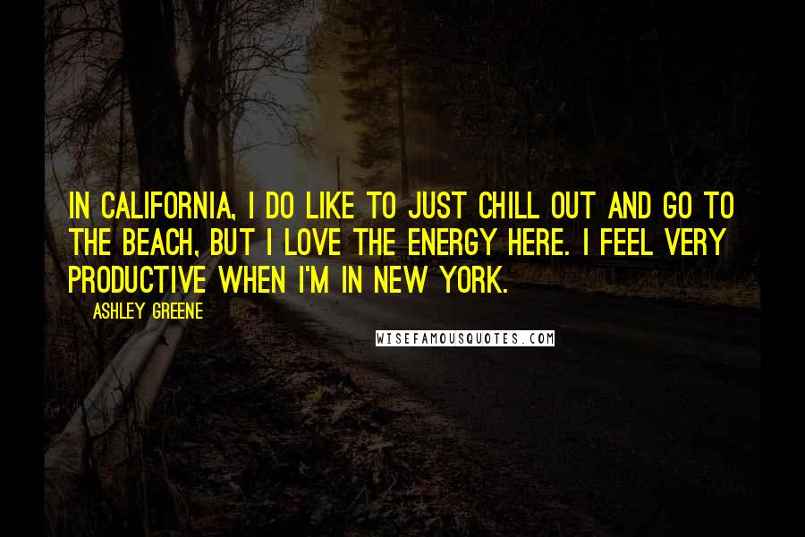 Ashley Greene Quotes: In California, I do like to just chill out and go to the beach, but I love the energy here. I feel very productive when I'm in New York.