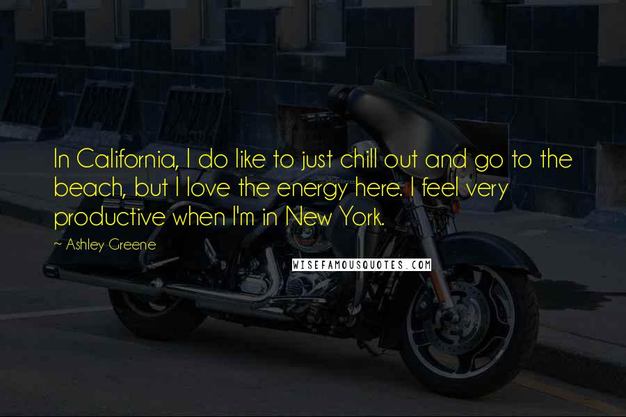 Ashley Greene Quotes: In California, I do like to just chill out and go to the beach, but I love the energy here. I feel very productive when I'm in New York.