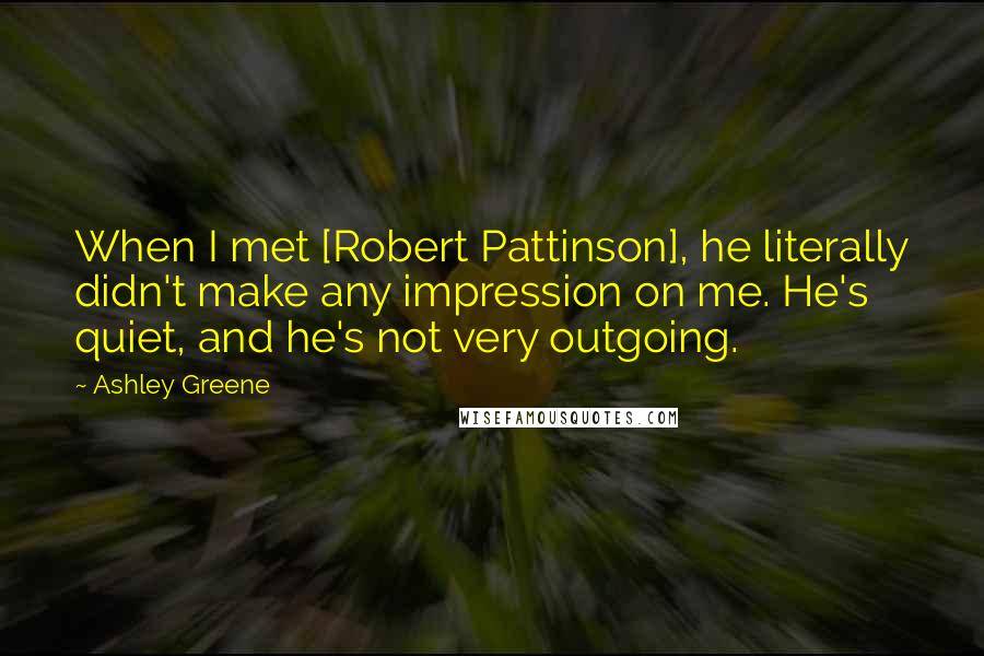 Ashley Greene Quotes: When I met [Robert Pattinson], he literally didn't make any impression on me. He's quiet, and he's not very outgoing.