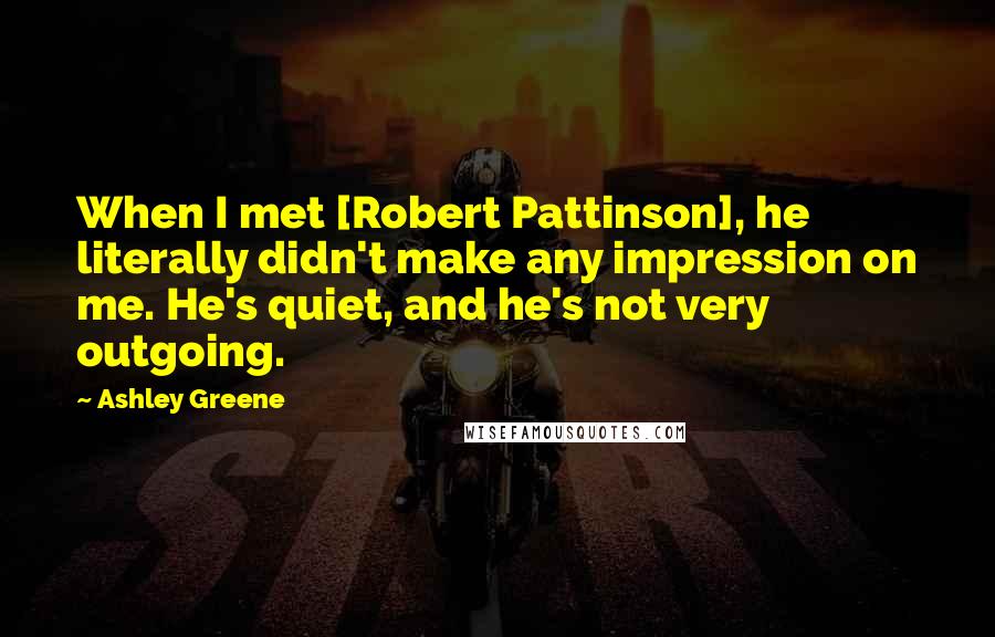 Ashley Greene Quotes: When I met [Robert Pattinson], he literally didn't make any impression on me. He's quiet, and he's not very outgoing.