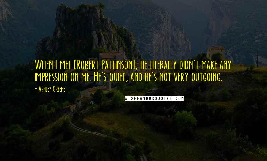 Ashley Greene Quotes: When I met [Robert Pattinson], he literally didn't make any impression on me. He's quiet, and he's not very outgoing.