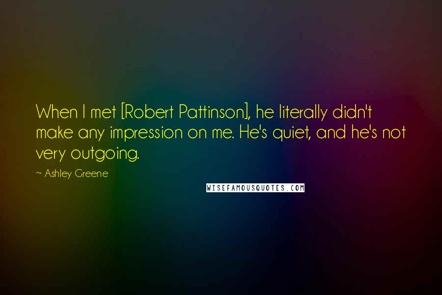 Ashley Greene Quotes: When I met [Robert Pattinson], he literally didn't make any impression on me. He's quiet, and he's not very outgoing.