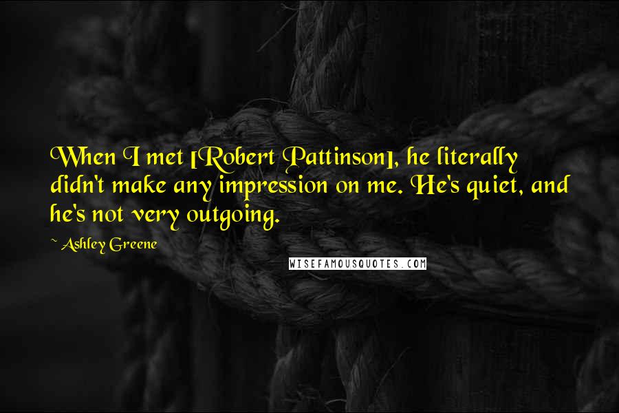 Ashley Greene Quotes: When I met [Robert Pattinson], he literally didn't make any impression on me. He's quiet, and he's not very outgoing.