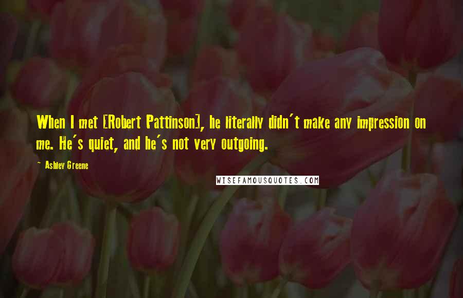 Ashley Greene Quotes: When I met [Robert Pattinson], he literally didn't make any impression on me. He's quiet, and he's not very outgoing.