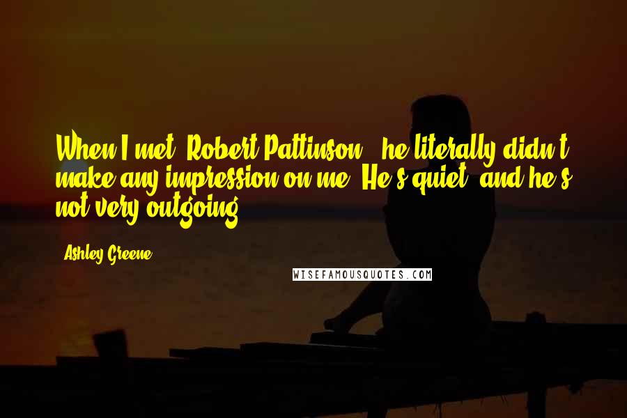 Ashley Greene Quotes: When I met [Robert Pattinson], he literally didn't make any impression on me. He's quiet, and he's not very outgoing.