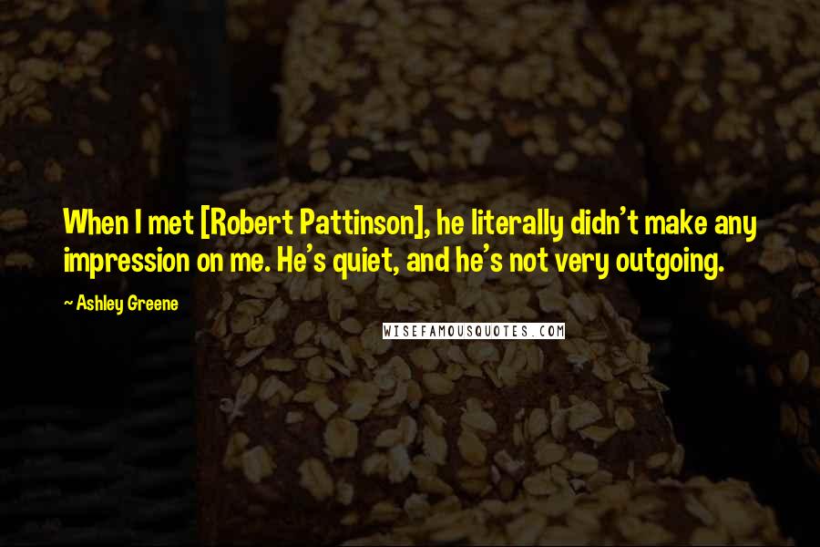 Ashley Greene Quotes: When I met [Robert Pattinson], he literally didn't make any impression on me. He's quiet, and he's not very outgoing.
