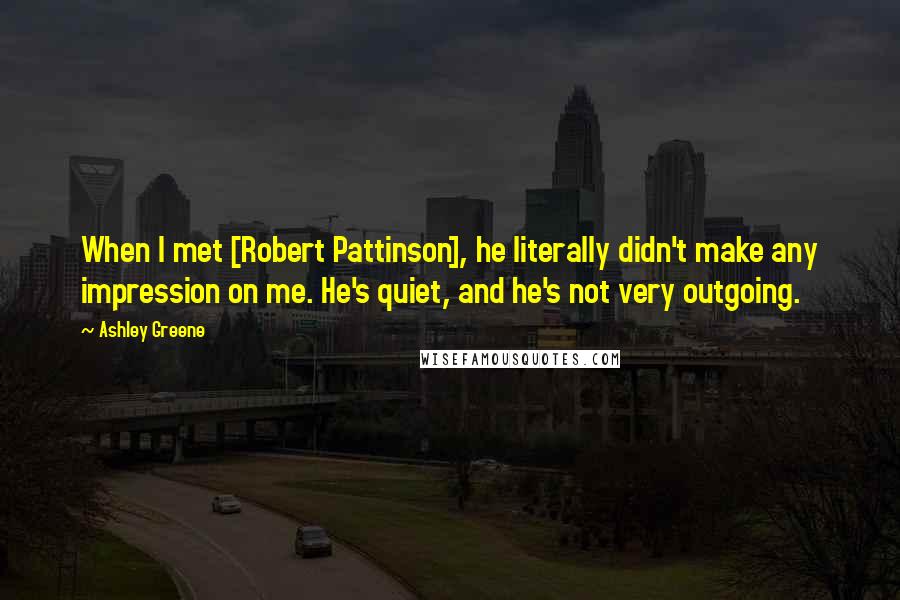 Ashley Greene Quotes: When I met [Robert Pattinson], he literally didn't make any impression on me. He's quiet, and he's not very outgoing.