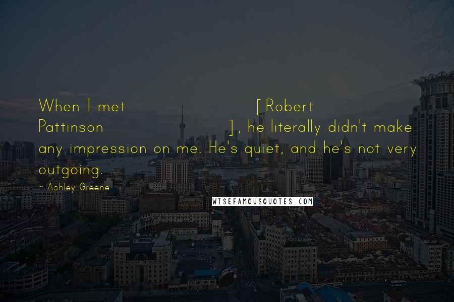 Ashley Greene Quotes: When I met [Robert Pattinson], he literally didn't make any impression on me. He's quiet, and he's not very outgoing.