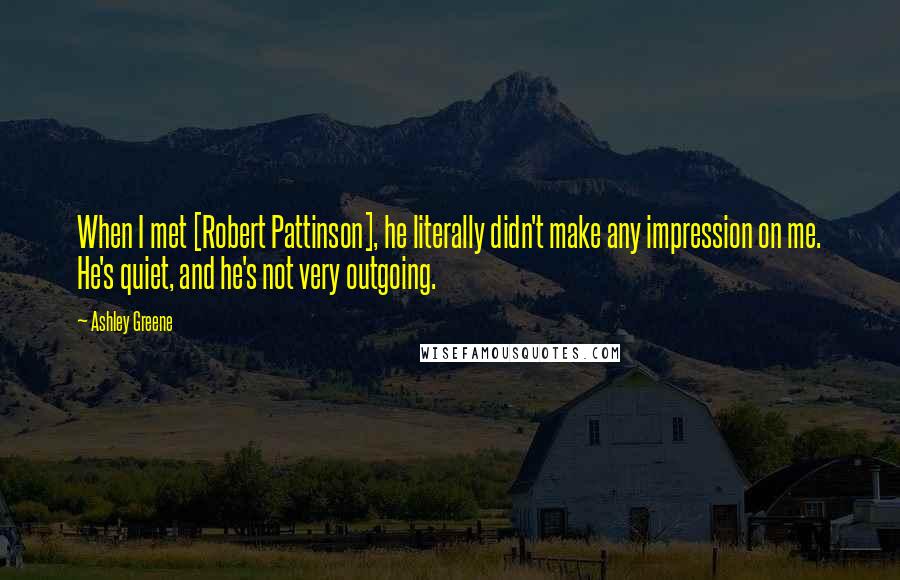 Ashley Greene Quotes: When I met [Robert Pattinson], he literally didn't make any impression on me. He's quiet, and he's not very outgoing.