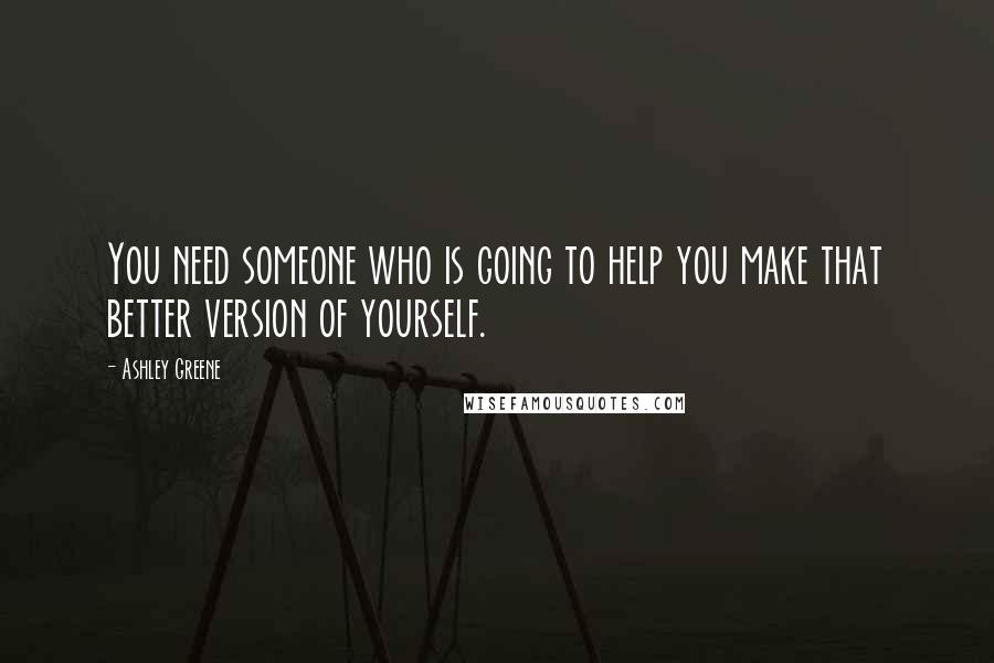 Ashley Greene Quotes: You need someone who is going to help you make that better version of yourself.