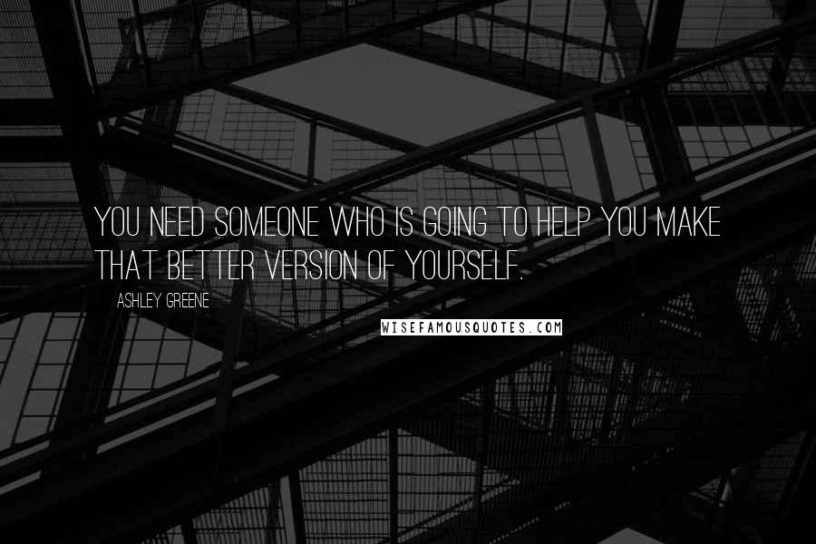 Ashley Greene Quotes: You need someone who is going to help you make that better version of yourself.