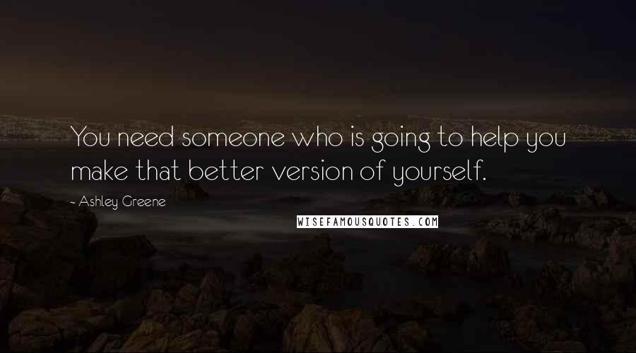 Ashley Greene Quotes: You need someone who is going to help you make that better version of yourself.