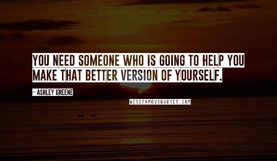 Ashley Greene Quotes: You need someone who is going to help you make that better version of yourself.